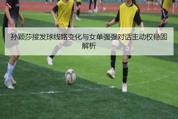 孙颖莎接发球线路变化与女单强强对话主动权稳固解析